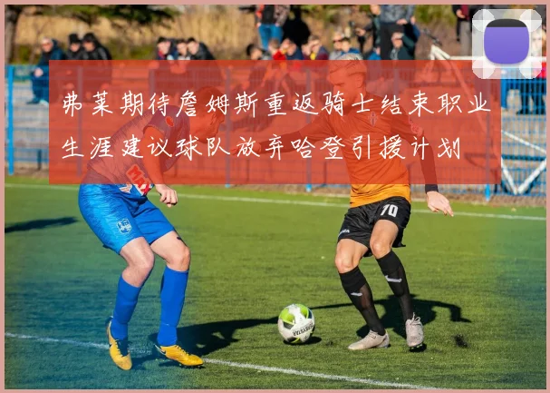 弗莱期待詹姆斯重返骑士结束职业生涯建议球队放弃哈登引援计划