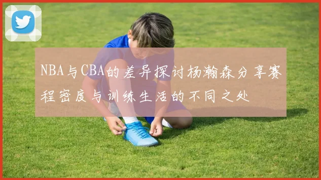 NBA与CBA的差异探讨杨瀚森分享赛程密度与训练生活的不同之处
